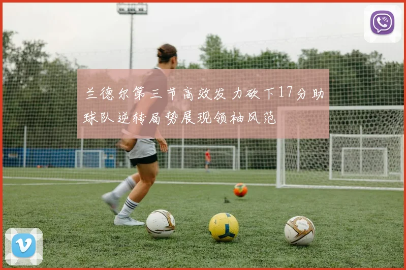 兰德尔第三节高效发力砍下17分助球队逆转局势展现领袖风范