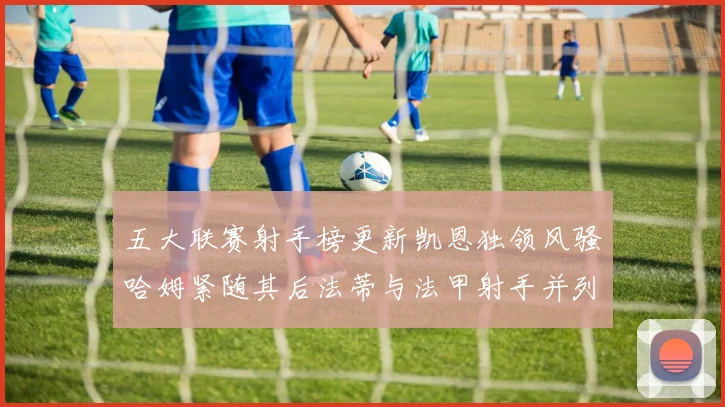 五大联赛射手榜更新凯恩独领风骚哈姆紧随其后法蒂与法甲射手并列第一