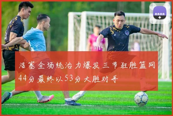 活塞全场统治力爆发三节狂胜篮网44分最终以53分大胜对手