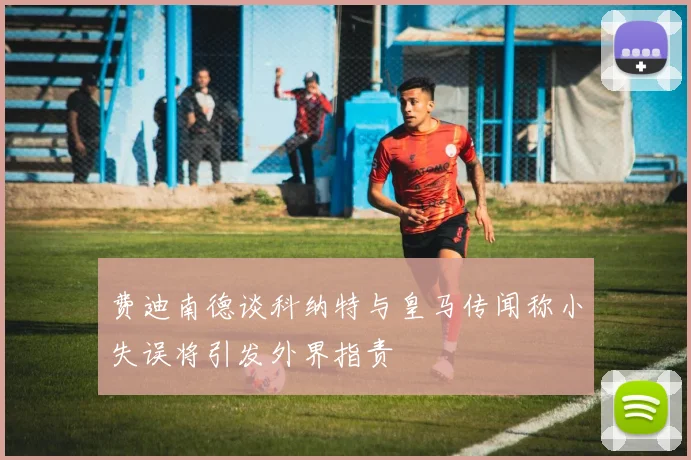 费迪南德谈科纳特与皇马传闻称小失误将引发外界指责