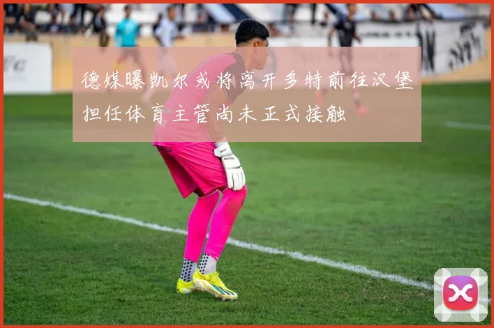德媒曝凯尔或将离开多特前往汉堡担任体育主管尚未正式接触