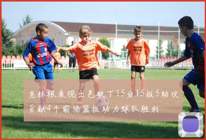 克林根表现出色砍下15分15板5助攻贡献4个前场篮板助力球队胜利