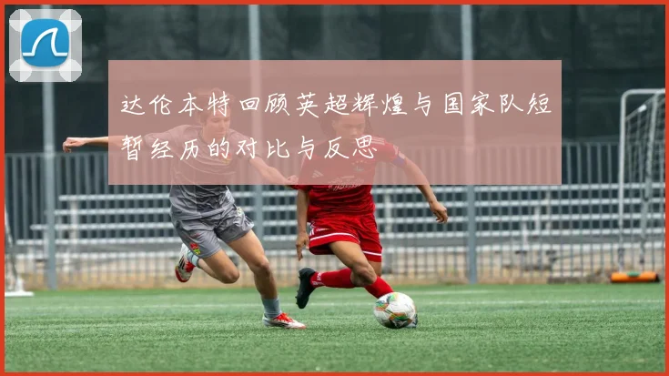 达伦本特回顾英超辉煌与国家队短暂经历的对比与反思