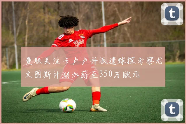 曼联关注卡卢卢并派遣球探考察尤文图斯计划加薪至350万欧元