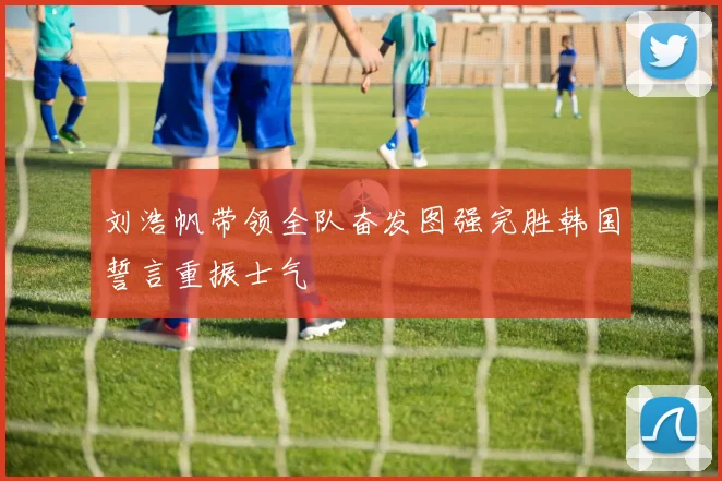 刘浩帆带领全队奋发图强完胜韩国誓言重振士气