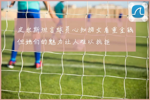 皮尔斯坦言球员心知捞女看重金钱但她们的魅力让人难以抗拒
