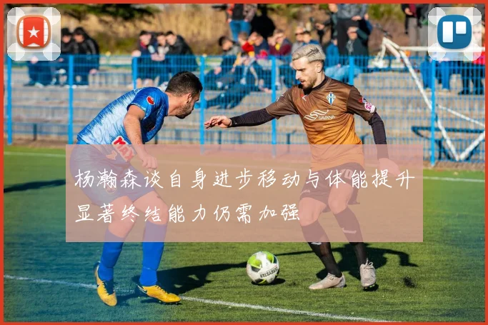 杨瀚森谈自身进步移动与体能提升显著终结能力仍需加强