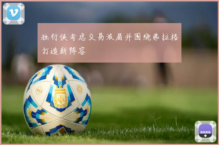 独行侠考虑交易浓眉并围绕弗拉格打造新阵容
