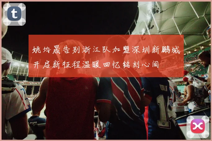 姚均晟告别浙江队加盟深圳新鹏城开启新征程温暖回忆铭刻心间