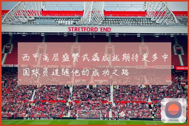 西甲高层盛赞武磊成就期待更多中国球员追随他的成功之路