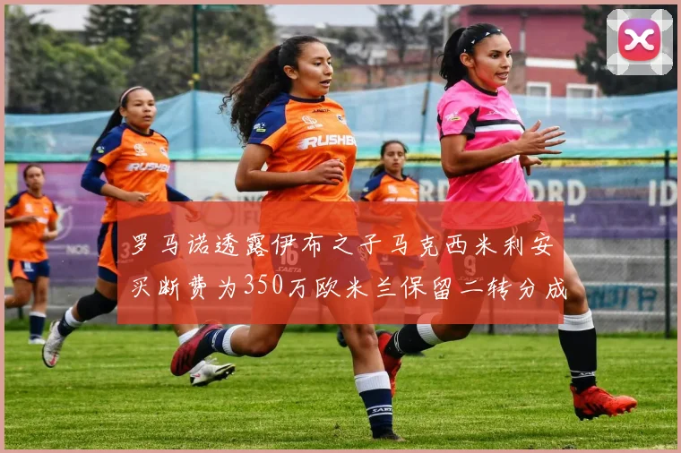 罗马诺透露伊布之子马克西米利安买断费为350万欧米兰保留二转分成