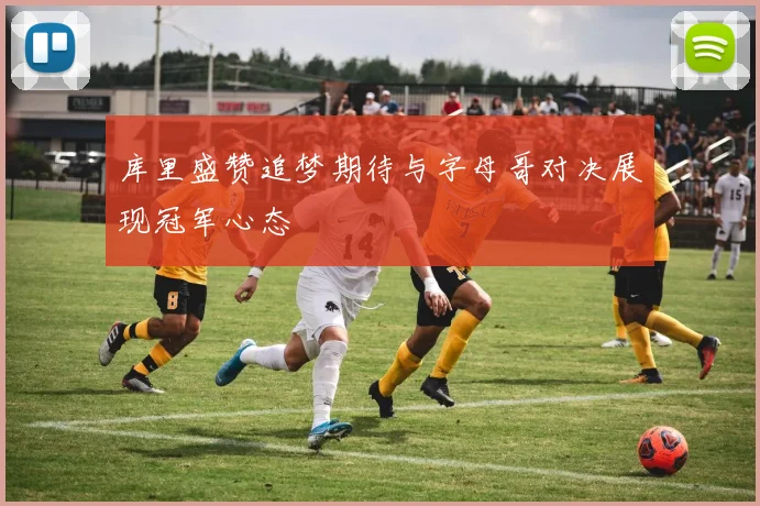库里盛赞追梦期待与字母哥对决展现冠军心态