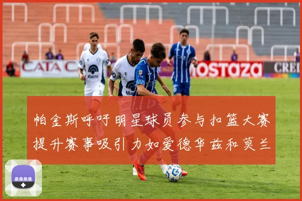 帕金斯呼吁明星球员参与扣篮大赛提升赛事吸引力如爱德华兹和莫兰特等人