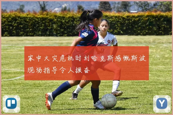 家中火灾危机时刻哈克斯感慨斯波现场指导令人振奋