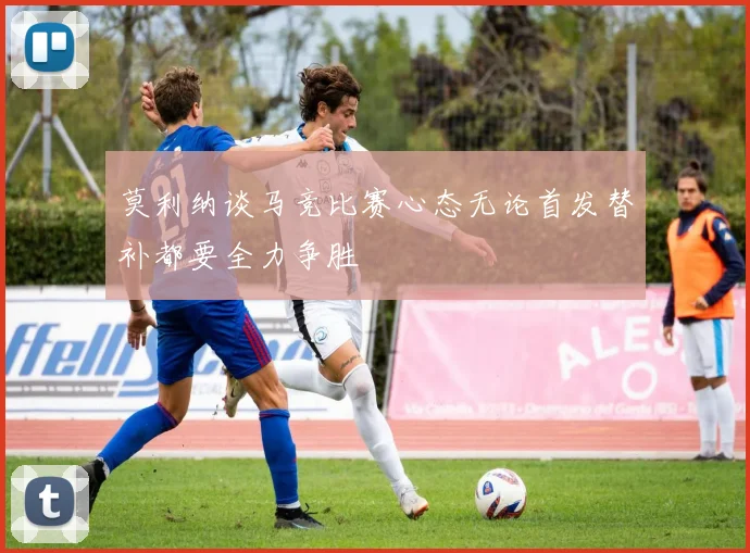 莫利纳谈马竞比赛心态无论首发替补都要全力争胜