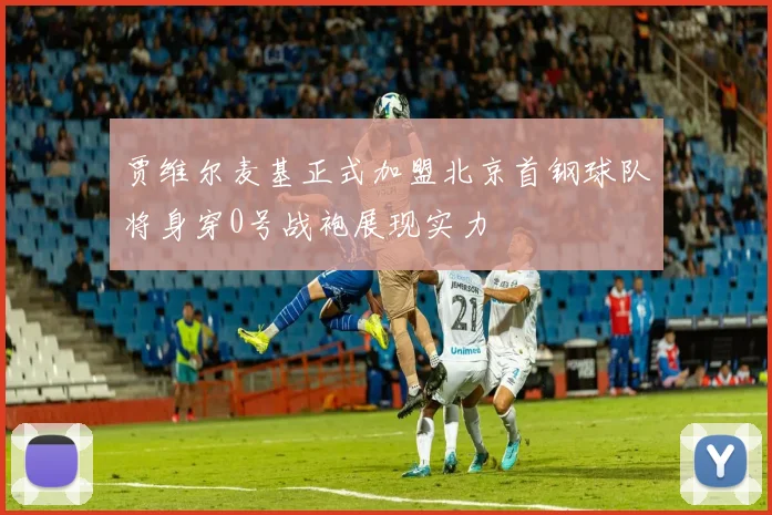 贾维尔麦基正式加盟北京首钢球队将身穿0号战袍展现实力