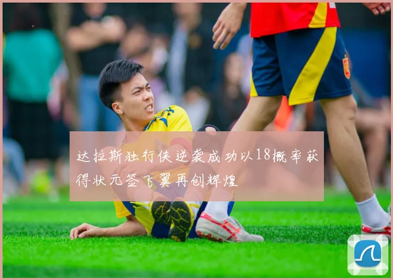 达拉斯独行侠逆袭成功以18概率获得状元签飞翼再创辉煌
