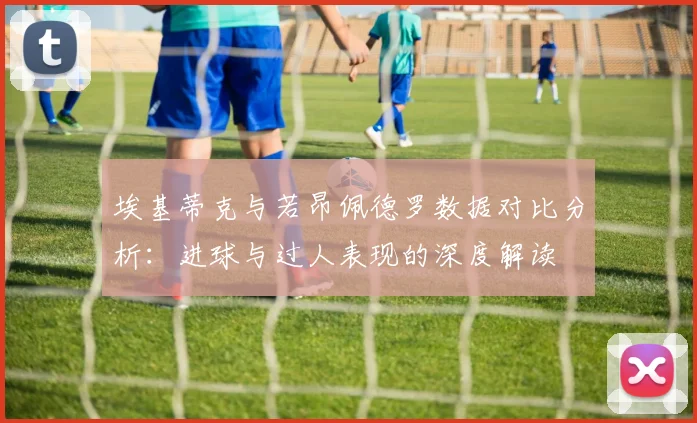 埃基蒂克与若昂佩德罗数据对比分析：进球与过人表现的深度解读