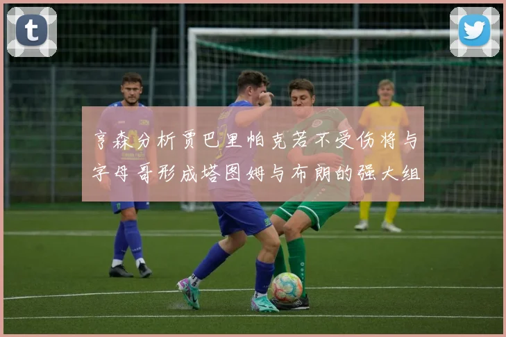 亨森分析贾巴里帕克若不受伤将与字母哥形成塔图姆与布朗的强大组合