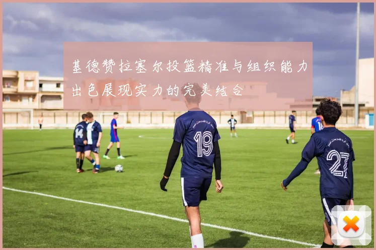 基德赞拉塞尔投篮精准与组织能力出色展现实力的完美结合