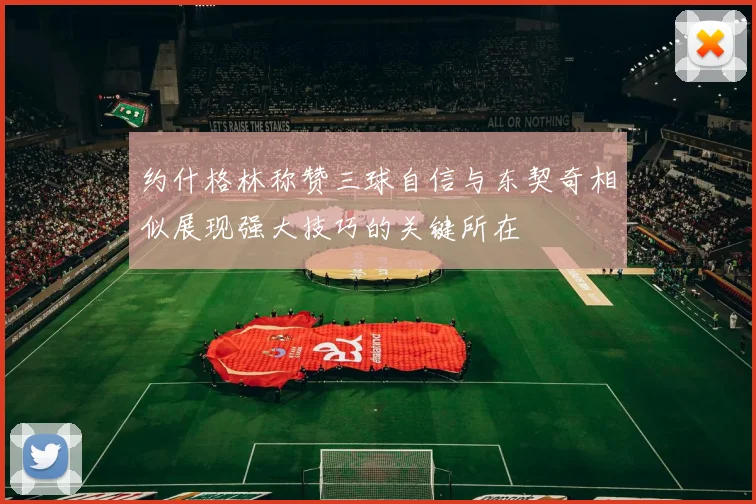 约什格林称赞三球自信与东契奇相似展现强大技巧的关键所在