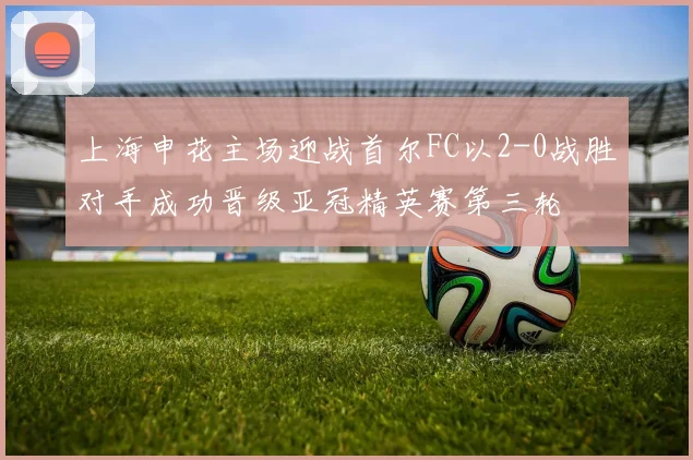 上海申花主场迎战首尔FC以2-0战胜对手成功晋级亚冠精英赛第三轮